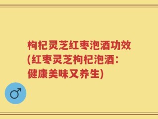 枸杞灵芝红枣泡酒功效(红枣灵芝枸杞泡酒：健康美味又养生)