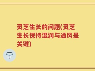 灵芝生长的问题(灵芝生长保持湿润与通风是关键)