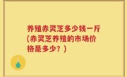 养殖赤灵芝多少钱一斤(赤灵芝养殖的市场价格是多少？)