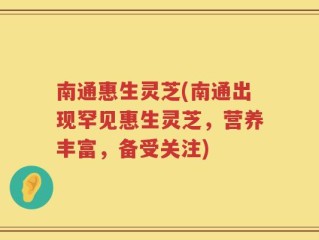 南通惠生灵芝(南通出现罕见惠生灵芝，营养丰富，备受关注)