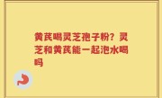 黄芪喝灵芝孢子粉？灵芝和黄芪能一起泡水喝吗
