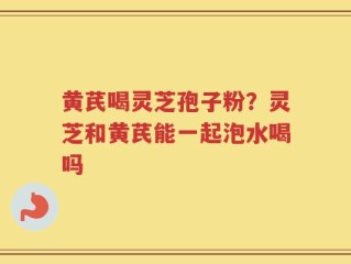黄芪喝灵芝孢子粉？灵芝和黄芪能一起泡水喝吗
