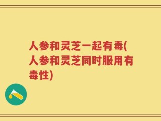 人参和灵芝一起有毒(人参和灵芝同时服用有毒性)