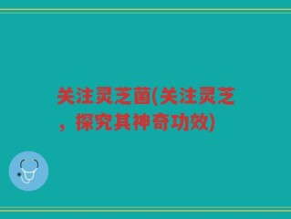 关注灵芝菌(关注灵芝，探究其神奇功效)