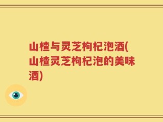山楂与灵芝枸杞泡酒(山楂灵芝枸杞泡的美味酒)