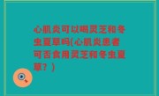 心肌炎可以喝灵芝和冬虫夏草吗(心肌炎患者可否食用灵芝和冬虫夏草？)