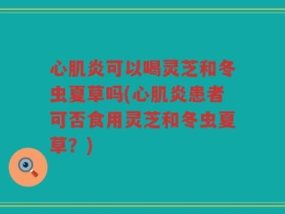 心肌炎可以喝灵芝和冬虫夏草吗(心肌炎患者可否食用灵芝和冬虫夏草？)