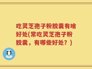 吃灵芝孢子粉胶囊有啥好处(常吃灵芝孢子粉胶囊，有哪些好处？)