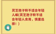 灵芝孢子粉不适合年轻人嘛(灵芝孢子粉不适合年轻人食用，慎重选择！)