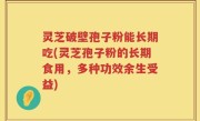 灵芝破壁孢子粉能长期吃(灵芝孢子粉的长期食用，多种功效余生受益)