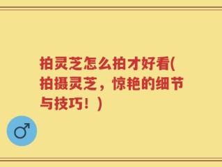 拍灵芝怎么拍才好看(拍摄灵芝，惊艳的细节与技巧！)