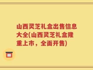 山西灵芝礼盒出售信息大全(山西灵芝礼盒隆重上市，全面开售)