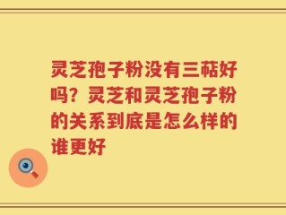 灵芝孢子粉没有三萜好吗？灵芝和灵芝孢子粉的关系到底是怎么样的谁更好