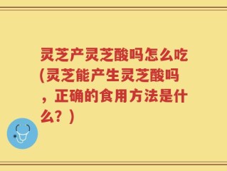 灵芝产灵芝酸吗怎么吃(灵芝能产生灵芝酸吗，正确的食用方法是什么？)