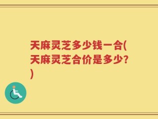 天麻灵芝多少钱一合(天麻灵芝合价是多少？)