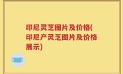 印尼灵芝图片及价格(印尼产灵芝图片及价格展示)