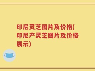 印尼灵芝图片及价格(印尼产灵芝图片及价格展示)