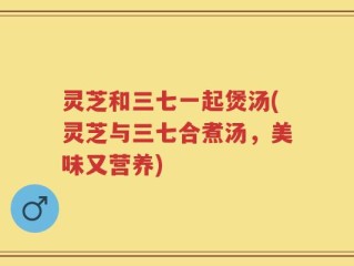 灵芝和三七一起煲汤(灵芝与三七合煮汤，美味又营养)