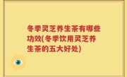 冬季灵芝养生茶有哪些功效(冬季饮用灵芝养生茶的五大好处)