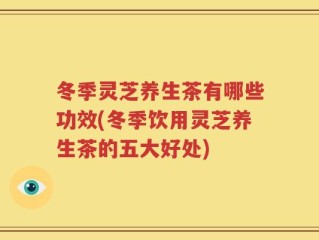 冬季灵芝养生茶有哪些功效(冬季饮用灵芝养生茶的五大好处)