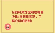 当归和灵芝区别在哪里(对比当归和灵芝，了解它们的区别)