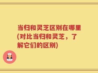 当归和灵芝区别在哪里(对比当归和灵芝，了解它们的区别)