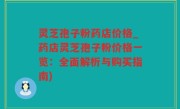 灵芝孢子粉药店价格_药店灵芝孢子粉价格一览：全面解析与购买指南)