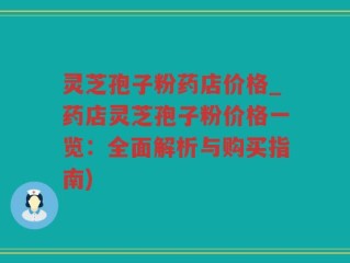 灵芝孢子粉药店价格_药店灵芝孢子粉价格一览：全面解析与购买指南)