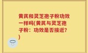 黄芪和灵芝孢子粉功效一样吗(黄芪与灵芝孢子粉：功效是否接近？)