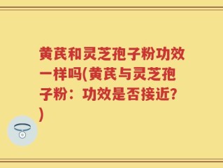 黄芪和灵芝孢子粉功效一样吗(黄芪与灵芝孢子粉：功效是否接近？)