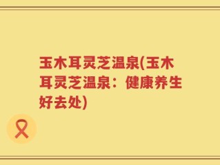 玉木耳灵芝温泉(玉木耳灵芝温泉：健康养生好去处)