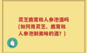 灵芝鹿茸和人参泡酒吗(如何用灵芝、鹿茸和人参泡制美味的酒？)
