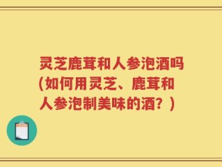 灵芝鹿茸和人参泡酒吗(如何用灵芝、鹿茸和人参泡制美味的酒？)
