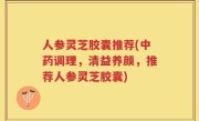 人参灵芝胶囊推荐(中药调理，清益养颜，推荐人参灵芝胶囊)