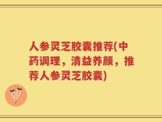 人参灵芝胶囊推荐(中药调理，清益养颜，推荐人参灵芝胶囊)