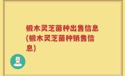 椴木灵芝菌种出售信息(椴木灵芝菌种销售信息)
