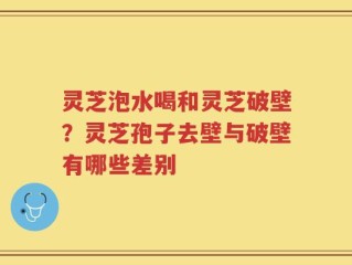 灵芝泡水喝和灵芝破壁？灵芝孢子去壁与破壁有哪些差别