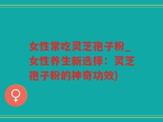 女性常吃灵芝孢子粉_女性养生新选择：灵芝孢子粉的神奇功效)