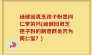 绿健园灵芝孢子粉是同仁堂的吗(绿健园灵芝孢子粉的制造商是否为同仁堂？)