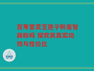 百寿堂灵芝孢子粉是智商税吗 探究其真实功效与性价比