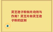 灵芝孢子粉和片功效与作用？灵芝片和灵芝孢子粉的区别