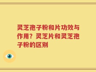 灵芝孢子粉和片功效与作用？灵芝片和灵芝孢子粉的区别