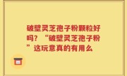 破壁灵芝孢子粉颗粒好吗？“破壁灵芝孢子粉”这玩意真的有用么