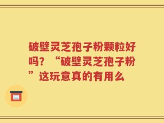 破壁灵芝孢子粉颗粒好吗？“破壁灵芝孢子粉”这玩意真的有用么
