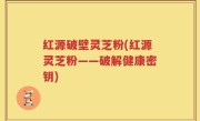 红源破壁灵芝粉(红源灵芝粉——破解健康密钥)