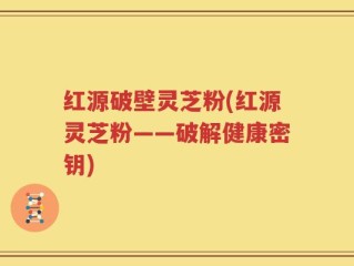 红源破壁灵芝粉(红源灵芝粉——破解健康密钥)