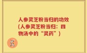 人参灵芝粉当归的功效(人参灵芝粉当归：四物汤中的“灵药”)