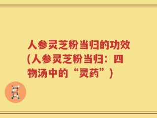 人参灵芝粉当归的功效(人参灵芝粉当归：四物汤中的“灵药”)