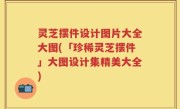 灵芝摆件设计图片大全大图(「珍稀灵芝摆件」大图设计集精美大全)