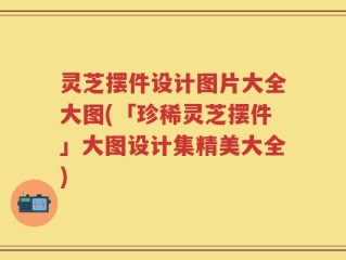 灵芝摆件设计图片大全大图(「珍稀灵芝摆件」大图设计集精美大全)